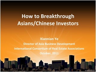 How to Breakthrough Asians/Chinese Investors Xiannian Ye Director of Asia Business Development International Consortium of Real Estate Associations October, 2011 