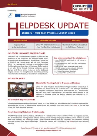 April 2011


Funded by:

                   European Commission
                   Enterprise and Industry




                    Issue 9 - Helpdesk Phase II Launch Issue

        Helpdesk News                         Helpdesk Services                          Case Study

       Helpdesk News                     China IPR SME Helpdesk Services: The Helpdesk in Action: Case Study
     and project re-launch                How You Can Use the Helpdesk        - A Well-Known Trademark




The China IPR SME Helpdesk is pleased to announce the
extension of the project for an additional three years.          Key achievements of the pilot phase:
Building on the achievements of a pilot project carried out      • Over 3,200 SME participants in 102 events in
in 2008-10, the current project will run until December            EU and China
                                                                 • 451 enquiries from SMEs and SME intermediary
2013. The Helpdesk will continue to provide jargon-free            organisations
first-line advice and services to European SMEs working          • Over 50,000 users visited the online portal
in or with China through training workshops across               • 50,000+ sets of printed materials distributed
Europe and China, online resources and a dedicated               • 57 articles placed in 30 publications
enquiry service. The new phase will also introduce many          • 5 E-Learning modules launched
                                                                 • 14 guides written by IP experts
new interactive features such as webinars and podcasts.


HELPDESK NEWS

                                         Stakeholder Meetings held in Brussels and Beijing:

                                         China IPR SME Helpdesk stakeholder meetings were held successfully in
                                         Brussels and Beijing on 16 and 23 March 2011. The meetings introduced
                                         the Helpdesk’s objectives and Annual Work Plan for 2011 and solicited
                                         feedback from SME intermediaries. 40 attendees were present at the
                                         meeting in Brussels, while the Beijing meeting was attended by 31
                                         participants.

Re-launch of Helpdesk website

The Helpdesk website was re-launched in March 2011 with a new look and new features such as the news section,
events section, access to downloadable event photos and materials, and much more. (Click here to visit the new
China IPR SME Helpdesk website).

New E-Learning Module on Trade Secrets:

The fifth Helpdesk E-learning module, with a focus on Trade Secrets, is now available. Written by Helpdesk experts,
the 20-minute online training assists SMEs in learning how to manage employees and third parties in China to guard
their trade secrets (Click here to go to new Trade Secrets E-learning module). Also check out our other E-learning
modules to learn more about Trademarks, Trade Fairs, Patents and Copyrights (Click here to visit our E-learning
section).

                   If you have an IPR issue, or any questions about IPR in China, please contact:
                                         enquiries@china-iprhelpdesk.eu
 