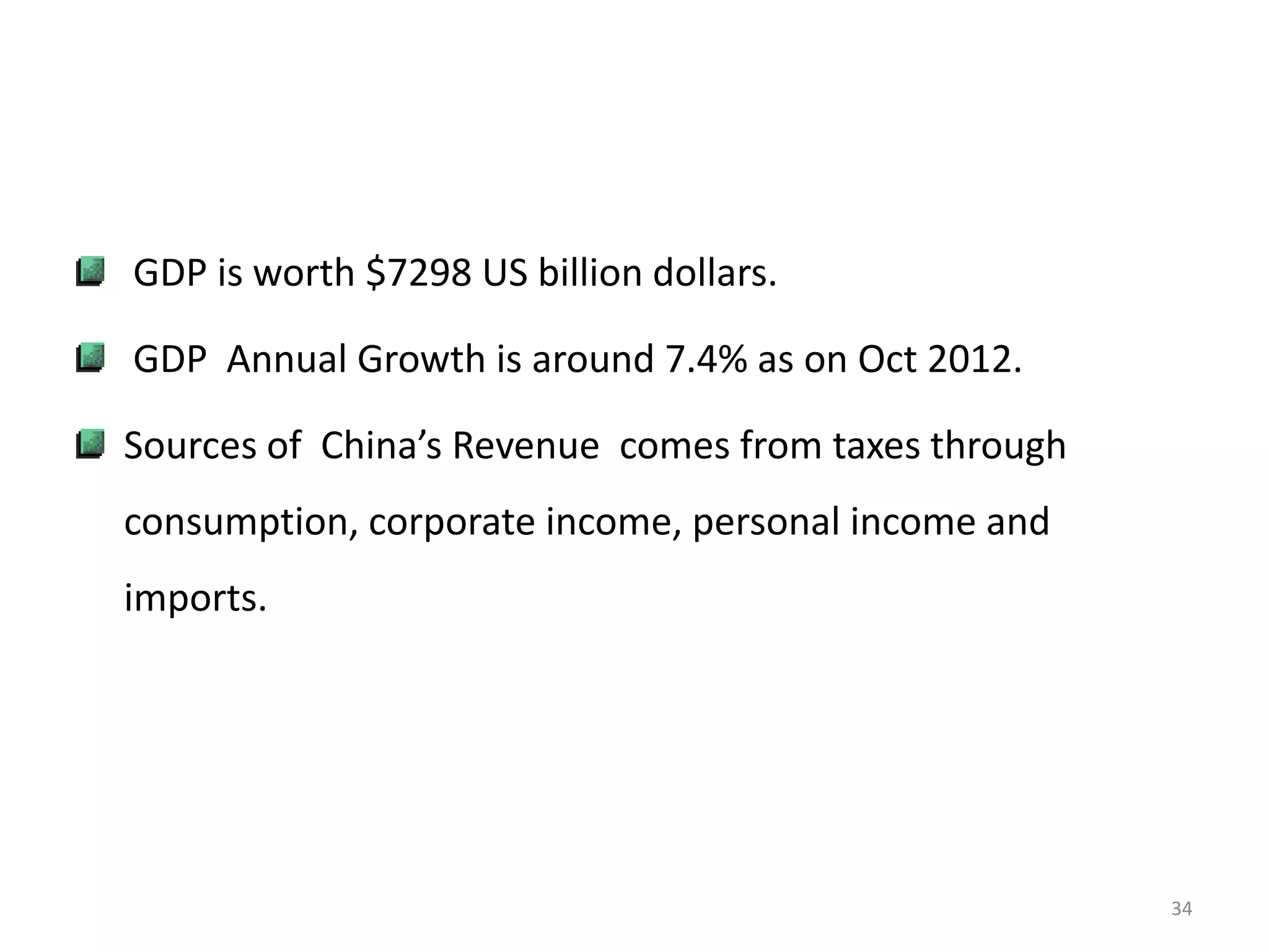 GDP is worth $7298 US billion dollars.

GDP Annual Growth is around 7.4% as on Oct 2012.

Sources of China’s Revenue comes from taxes through
consumption, corporate income, personal income and
imports.




                                                      34
 