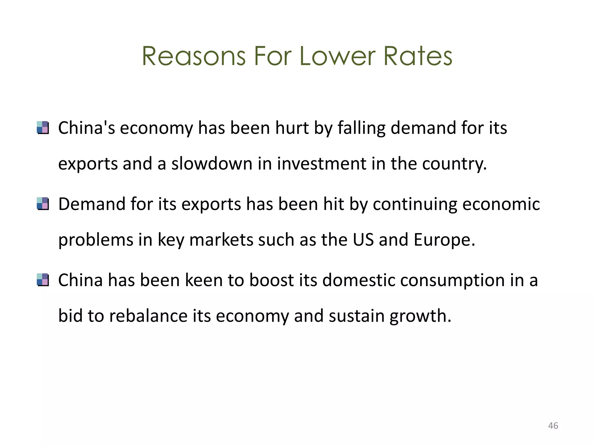 Reasons For Lower Rates

China's economy has been hurt by falling demand for its
exports and a slowdown in investment in the country.

Demand for its exports has been hit by continuing economic
problems in key markets such as the US and Europe.

China has been keen to boost its domestic consumption in a
bid to rebalance its economy and sustain growth.




                                                             46
 