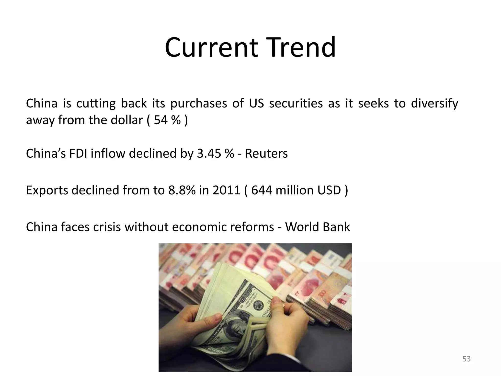 Current Trend
China is cutting back its purchases of US securities as it seeks to diversify
away from the dollar ( 54 % )

China’s FDI inflow declined by 3.45 % - Reuters

Exports declined from to 8.8% in 2011 ( 644 million USD )

China faces crisis without economic reforms - World Bank




                                                                                53
 