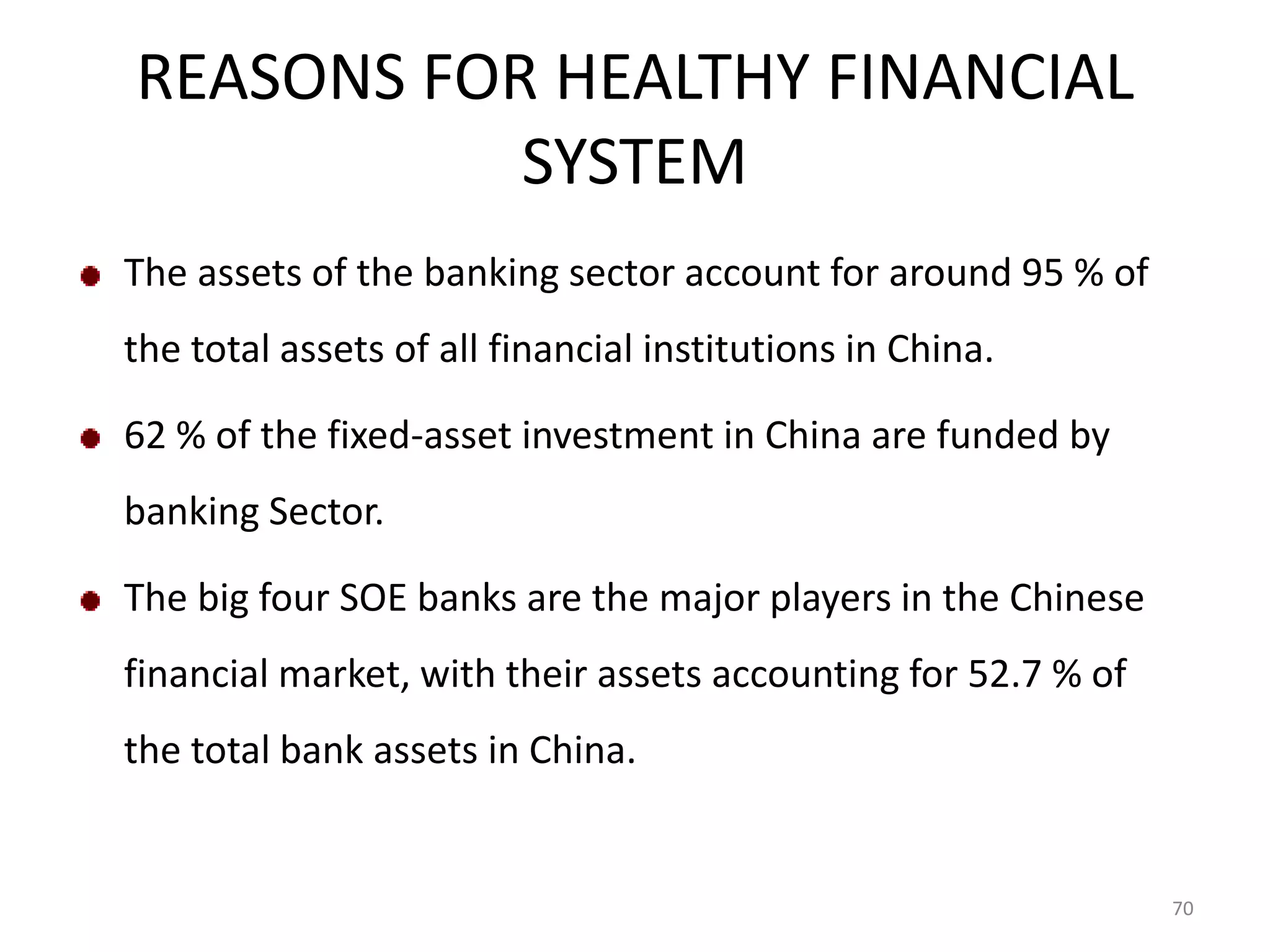 REASONS FOR HEALTHY FINANCIAL
           SYSTEM
The assets of the banking sector account for around 95 % of
the total assets of all financial institutions in China.

62 % of the fixed-asset investment in China are funded by
banking Sector.

The big four SOE banks are the major players in the Chinese
financial market, with their assets accounting for 52.7 % of
the total bank assets in China.


                                                               70
 