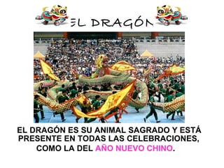 EL DRAGÓN




EL DRAGÓN ES SU ANIMAL SAGRADO Y ESTÁ
PRESENTE EN TODAS LAS CELEBRACIONES,
    COMO LA DEL AÑO NUEVO CHINO.
 