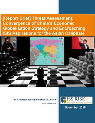 November 2015
[Report Brief] Threat Assessment:
Convergence of China’s Economic
Globalisation Strategy and Encroaching
ISIS Aspirations for the Asian Caliphate
Intelligent Security Solutions Limited
www.issrisk.com
 