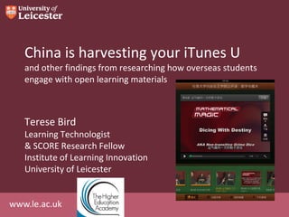 www.le.ac.uk
China is harvesting your iTunes U
and other findings from researching how overseas students
engage with open learning materials
Terese Bird
Learning Technologist
& SCORE Research Fellow
Institute of Learning Innovation
University of Leicester
 