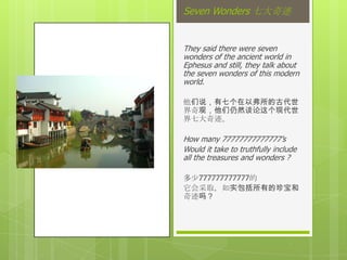 Seven Wonders 七大奇迹


They said there were seven
wonders of the ancient world in
Ephesus and still, they talk about
the seven wonders of this modern
world.

他们说，有七个在以弗所的古代世
界奇观，他们仍然谈论这个现代世
界七大奇迹。

How many 77777777777777’s
Would it take to truthfully include
all the treasures and wonders ?

多少777777777777的
它会采取，如实包括所有的珍宝和
奇迹吗？
 