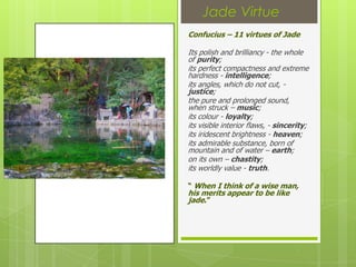 Jade Virtue
Confucius – 11 virtues of Jade

Its polish and brilliancy - the whole
of purity;
its perfect compactness and extreme
hardness - intelligence;
its angles, which do not cut, -
justice;
the pure and prolonged sound,
when struck – music;
its colour - loyalty;
its visible interior flaws, - sincerity;
its iridescent brightness - heaven;
its admirable substance, born of
mountain and of water – earth;
on its own – chastity;
its worldly value - truth.

“ When I think of a wise man,
his merits appear to be like
jade.”
 