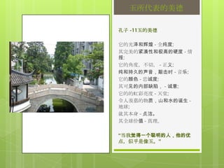 玉所代表的美德

孔子 -11玉的美德

它的光泽和辉煌 - 全纯度;
其完美的紧凑性和极高的硬度 - 情
报;
它的角度，不切， - 正义;
纯和持久的声音，敲击时 - 音乐;
它的颜色 - 忠诚度;
其可见的内部缺陷， - 诚意;
它的的虹彩亮度 - 天堂;
令人羡慕的物质，山和水的诞生 -
地球;
就其本身 - 贞洁。
其全球价值 - 真理。

“当我觉得一个聪明的人，他的优
点，似乎是像玉。”
 