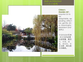 Jade architecture
玉的体系结构

             China’s Garden
             Art - requires Us
             to be
             adaptable,
             appealing,
             effective,
             gentle, kind,
             meaningful,
             persistent and
             skillful.

             中国的园林艺术 -
             要求我们必须适
             应性强，吸引力，
             有效，温柔，善
             良的，有意义的，
             持久的和熟练的。
 