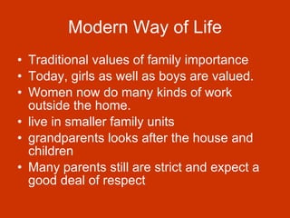 Modern Way of Life Traditional values of family importance  Today, girls as well as boys are valued.  Women now do many kinds of work outside the home.  live in smaller family units  grandparents looks after the house and children  Many parents still are strict and expect a good deal of respect   