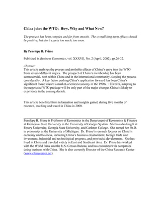 China joins the WTO: How, Why and What Now?

The process has been complex and far from smooth. The overall long-term effects should
be positive, but don’t expect too much, too soon.


By Penelope B. Prime

Published in Business Economics, vol. XXXVII, No. 2 (April, 2002), pp.26-32.

Abstract:
This article analyzes the process and probable effects of China’s entry into the WTO
from several different angles. The prospect of China’s membership has been
controversial, both within China and in the international community, slowing the process
considerably. A key factor pushing China’s application forward has been China’s
significant move toward a market-oriented economy in the 1990s. However, adapting to
the negotiated WTO package will be only part of the major changes China is likely to
experience in the coming decade.


This article benefited from information and insights gained during five months of
research, teaching and travel in China in 2000.


_______________________________________________________________________
Penelope B. Prime is Professor of Economics in the Department of Economics & Finance
at Kennesaw State University in the University of Georgia System. She has also taught at
Emory University, Georgia State University, and Carleton College. She earned her Ph.D.
in economics at the University of Michigan. Dr. Prime’s research focuses on China’s
economy and business, including China’s business environment, foreign trade and
investment, industrial and technological progress, and provincial development. She has
lived in China and traveled widely in East and Southeast Asia. Dr. Prime has worked
with the World Bank and the U.S. Census Bureau, and has consulted with companies
doing business with China. She is also currently Director of the China Research Center
(www.chinacenter.net).
 