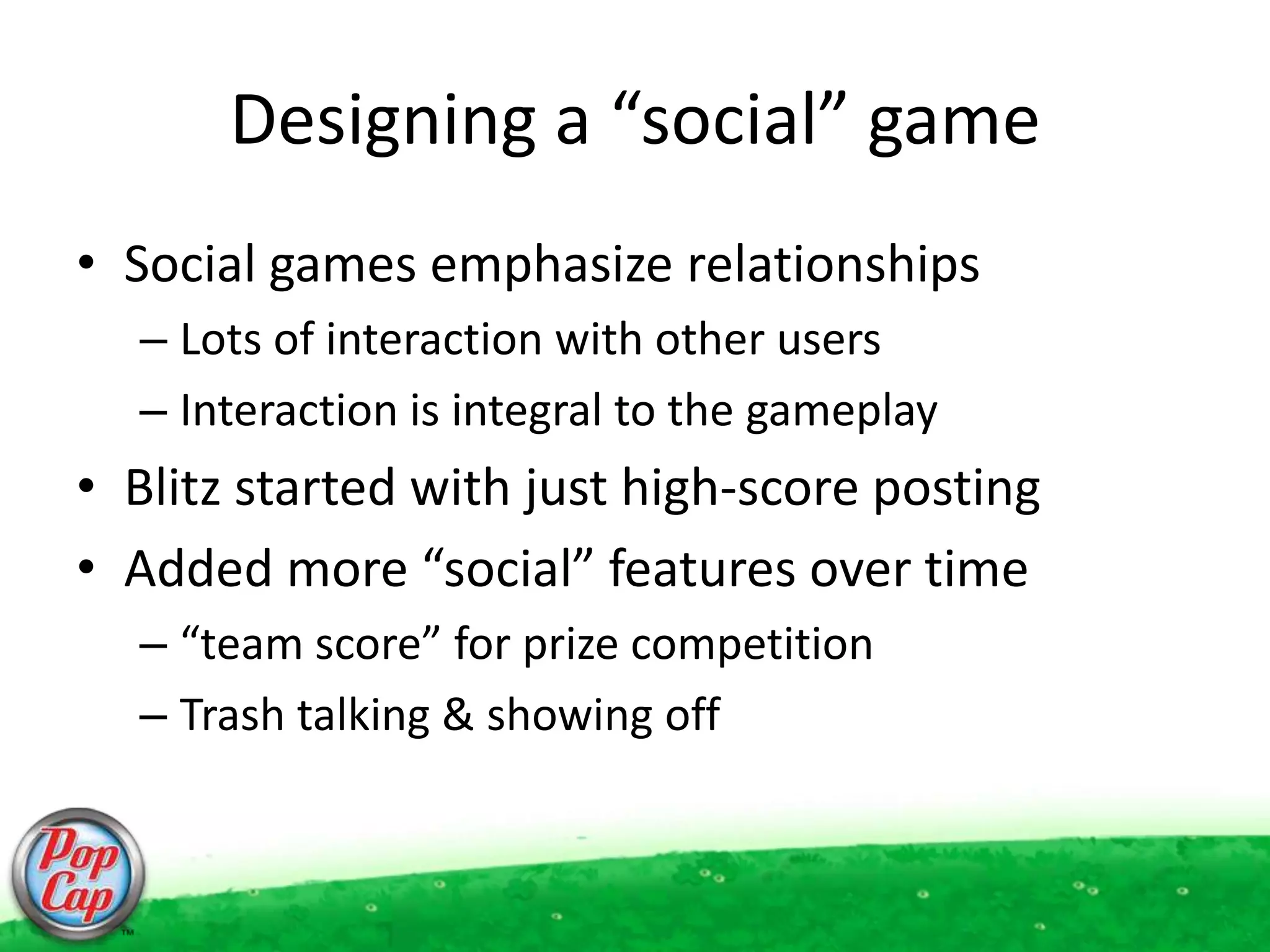 Designing a “social” gameSocial games emphasize relationshipsLots of interaction with other usersInteraction is integral to the gameplayBlitz started with just high-score postingAdded more “social” features over time“team score” for prize competitionTrash talking & showing off