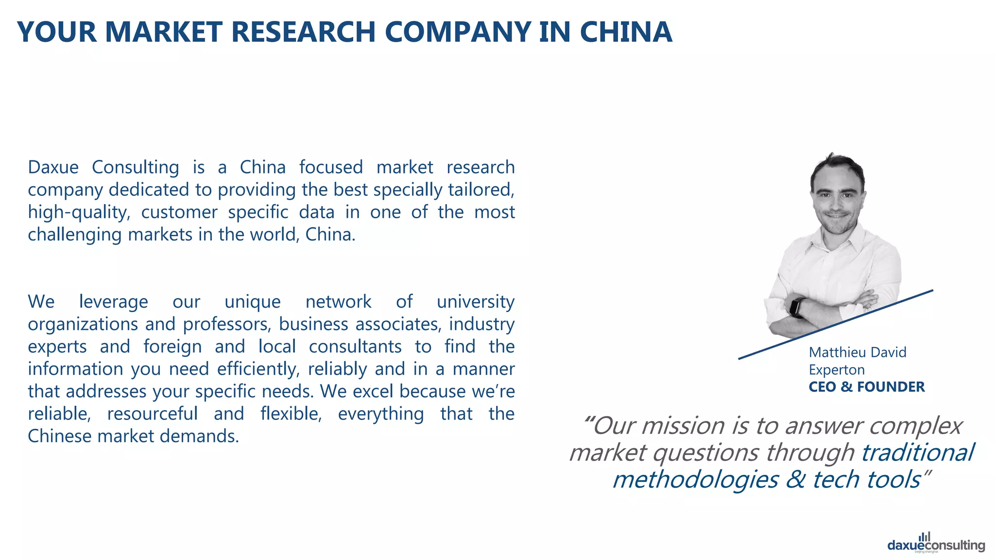 Daxue Consulting is a China focused market research
company dedicated to providing the best specially tailored,
high-quality, customer specific data in one of the most
challenging markets in the world, China.
We leverage our unique network of university
organizations and professors, business associates, industry
experts and foreign and local consultants to find the
information you need efficiently, reliably and in a manner
that addresses your specific needs. We excel because we’re
reliable, resourceful and flexible, everything that the
Chinese market demands.
Matthieu David
Experton
CEO & FOUNDER
“Our mission is to answer complex
market questions through traditional
methodologies & tech tools”
YOUR MARKET RESEARCH COMPANY IN CHINA
 