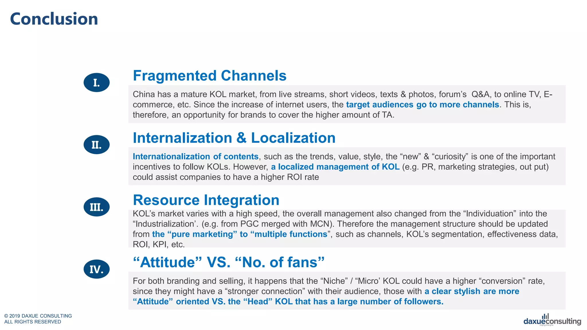 © 2019 DAXUE CONSULTING
ALL RIGHTS RESERVED
Conclusion
Fragmented Channels
China has a mature KOL market, from live streams, short videos, texts & photos, forum’s Q&A, to online TV, E-
commerce, etc. Since the increase of internet users, the target audiences go to more channels. This is,
therefore, an opportunity for brands to cover the higher amount of TA.
Internalization & Localization
Internationalization of contents, such as the trends, value, style, the “new” & “curiosity” is one of the important
incentives to follow KOLs. However, a localized management of KOL (e.g. PR, marketing strategies, out put)
could assist companies to have a higher ROI rate
Resource Integration
KOL’s market varies with a high speed, the overall management also changed from the “Individuation” into the
“Industrialization’. (e.g. from PGC merged with MCN). Therefore the management structure should be updated
from the “pure marketing” to “multiple functions”, such as channels, KOL’s segmentation, effectiveness data,
ROI, KPI, etc.
“Attitude” VS. “No. of fans”
For both branding and selling, it happens that the “Niche” / “Micro’ KOL could have a higher “conversion” rate,
since they might have a “stronger connection” with their audience, those with a clear stylish are more
“Attitude” oriented VS. the “Head” KOL that has a large number of followers.
I.
II.
III.
IV.
 