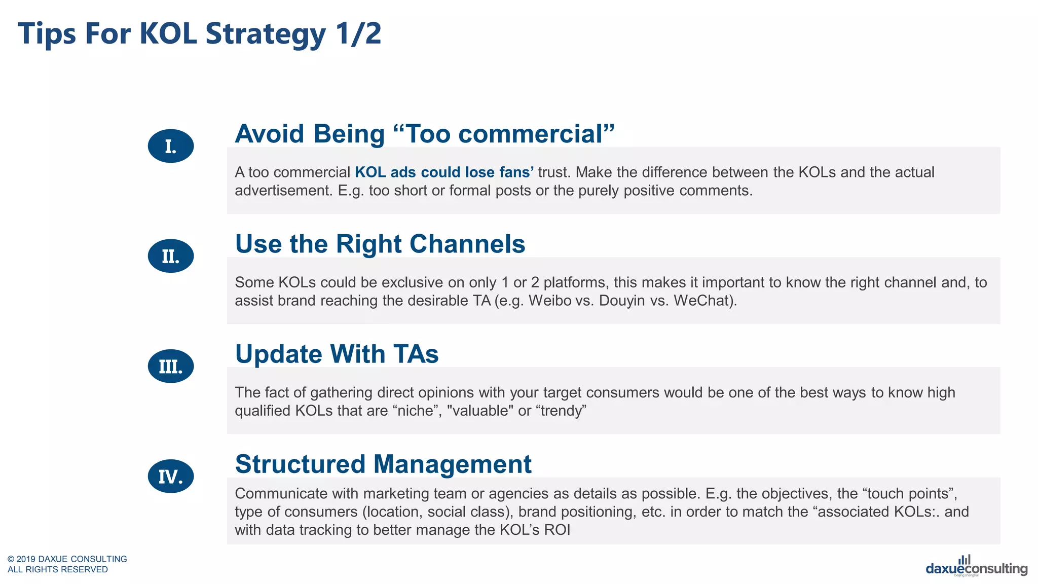 © 2019 DAXUE CONSULTING
ALL RIGHTS RESERVED
Tips For KOL Strategy 1/2
A too commercial KOL ads could lose fans‟ trust. Make the difference between the KOLs and the actual
advertisement. E.g. too short or formal posts or the purely positive comments.
Some KOLs could be exclusive on only 1 or 2 platforms, this makes it important to know the right channel and, to
assist brand reaching the desirable TA (e.g. Weibo vs. Douyin vs. WeChat).
The fact of gathering direct opinions with your target consumers would be one of the best ways to know high
qualified KOLs that are “niche”, "valuable" or “trendy”
Communicate with marketing team or agencies as details as possible. E.g. the objectives, the “touch points”,
type of consumers (location, social class), brand positioning, etc. in order to match the “associated KOLs:. and
with data tracking to better manage the KOL’s ROI
Avoid Being “Too commercial”
Use the Right Channels
Update With TAs
Structured Management
I.
II.
III.
IV.
 