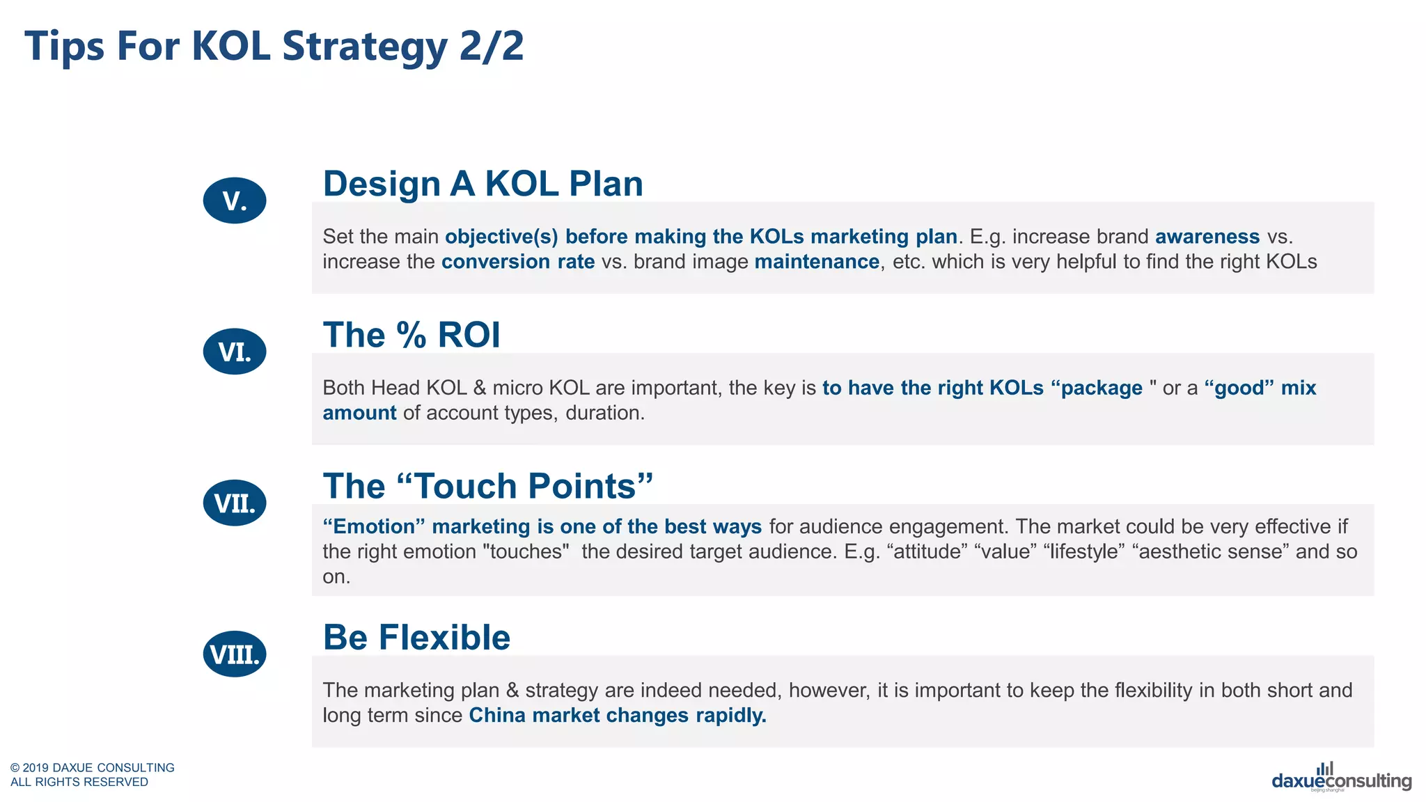 © 2019 DAXUE CONSULTING
ALL RIGHTS RESERVED
Tips For KOL Strategy 2/2
Set the main objective(s) before making the KOLs marketing plan. E.g. increase brand awareness vs.
increase the conversion rate vs. brand image maintenance, etc. which is very helpful to find the right KOLs
Both Head KOL & micro KOL are important, the key is to have the right KOLs “package " or a “good” mix
amount of account types, duration.
“Emotion” marketing is one of the best ways for audience engagement. The market could be very effective if
the right emotion "touches" the desired target audience. E.g. “attitude” “value” “lifestyle” “aesthetic sense” and so
on.
The marketing plan & strategy are indeed needed, however, it is important to keep the flexibility in both short and
long term since China market changes rapidly.
Design A KOL Plan
The % ROI
The “Touch Points”
Be Flexible
V.
VI.
VII.
VIII.
 