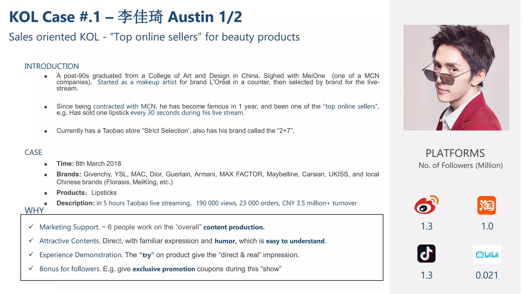 KOL Case #.1 – 李佳琦 Austin 1/2
Sales oriented KOL - “Top online sellers” for beauty products
INTRODUCTION
 A post-90s graduated from a College of Art and Design in China. Sighed with MeiOne (one of a MCN
companies). Started as a makeup artist for brand L'Oréal in a counter, then selected by brand for the live-
stream.
 Since being contracted with MCN, he has become famous in 1 year, and been one of the “top online sellers”,
e.g. Has sold one lipstick every 30 seconds during his live stream.
 Currently has a Taobao store “Strict Selection’, also has his brand called the “2+7”.
CASE
 Time: 8th March 2018
 Brands: Givenchy, YSL, MAC, Dior, Guerlain, Armani, MAX FACTOR, Maybelline, Carsian, UKISS, and local
Chinese brands (Florasis, MeiKing, etc.)
 Products：Lipsticks
 Description: in 5 hours Taobao live streaming, 190 000 views, 23 000 orders, CNY 3.5 million+ turnover
 Marketing Support. ~ 6 people work on the “overall” content production.
 Attractive Contents. Direct, with familiar expression and humor, which is easy to understand.
 Experience Demonstration. The “try” on product give the “direct & real” impression.
 Bonus for followers. E.g. give exclusive promotion coupons during this “show”
PLATFORMS
1.3
No. of Followers (Million)
1.0
1.3
WHY
0.021
 