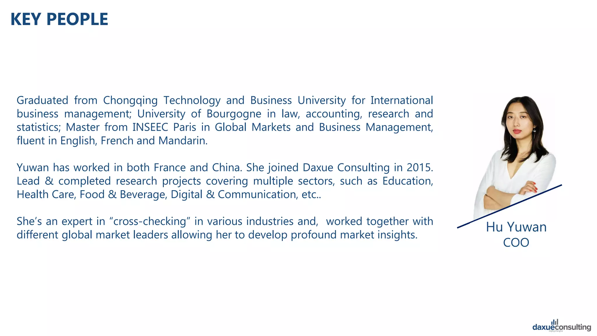 Hu Yuwan
COO
KEY PEOPLE
Graduated from Chongqing Technology and Business University for International
business management; University of Bourgogne in law, accounting, research and
statistics; Master from INSEEC Paris in Global Markets and Business Management,
fluent in English, French and Mandarin.
Yuwan has worked in both France and China. She joined Daxue Consulting in 2015.
Lead & completed research projects covering multiple sectors, such as Education,
Health Care, Food & Beverage, Digital & Communication, etc..
She’s an expert in “cross-checking” in various industries and, worked together with
different global market leaders allowing her to develop profound market insights.
 