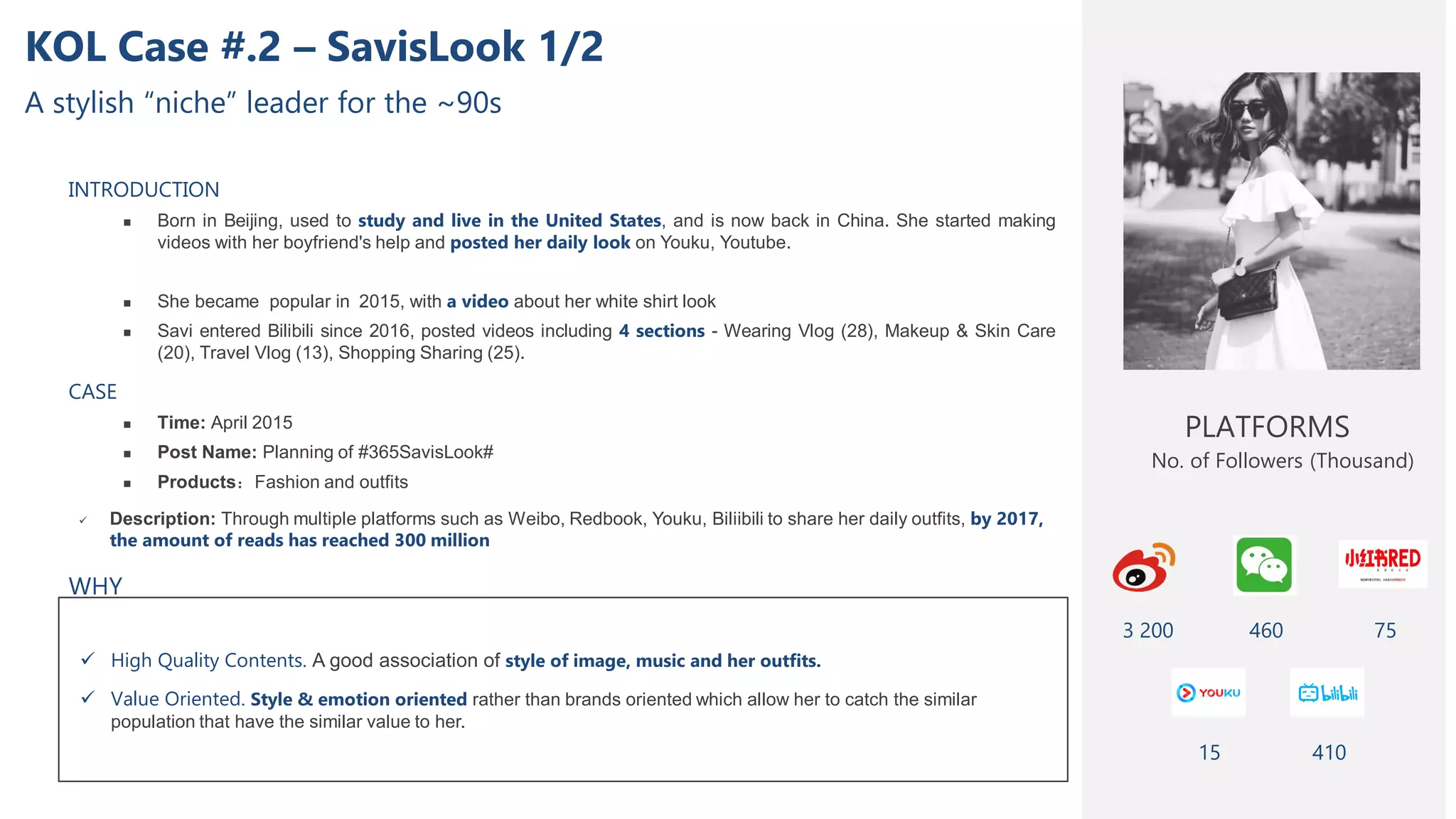 KOL Case #.2 – SavisLook 1/2
A stylish “niche” leader for the ~90s
INTRODUCTION
 Born in Beijing, used to study and live in the United States, and is now back in China. She started making
videos with her boyfriend's help and posted her daily look on Youku, Youtube.
 She became popular in 2015, with a video about her white shirt look
 Savi entered Bilibili since 2016, posted videos including 4 sections - Wearing Vlog (28), Makeup & Skin Care
(20), Travel Vlog (13), Shopping Sharing (25).
CASE
 Time: April 2015
 Post Name: Planning of #365SavisLook#
 Products：Fashion and outfits
 Description: Through multiple platforms such as Weibo, Redbook, Youku, Biliibili to share her daily outfits, by 2017,
the amount of reads has reached 300 million
 High Quality Contents. A good association of style of image, music and her outfits.
 Value Oriented. Style & emotion oriented rather than brands oriented which allow her to catch the similar
population that have the similar value to her.
PLATFORMS
3 200
No. of Followers (Thousand)
75
15
WHY
410
460
 