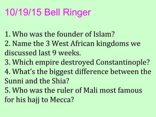 10/19/15 Bell Ringer
1. Who was the founder of Islam?
2. Name the 3 West African kingdoms we
discussed last 9 weeks.
3. Which empire destroyed Constantinople?
4. What’s the biggest difference between the
Sunni and the Shia?
5. Who was the ruler of Mali most famous
for his hajj to Mecca?
 