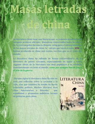 La literatura china tiene una historia que se remonta desde los más
antiguos archivos oficiales dinásticos conservados hasta las obras
de ficción surgidos durante la dinastía ming para el entretenimiento
de las masas letradas de china. Se calcula que hasta el siglo XVII se
habían producido en china más textos, escritos que en el resto del
mundo.
La literatura china ha influido de forma extraordinaria en la
literatura de países cercanos, especialmente en Japón y corea
.algunas obras de la literatura son muy populares y se reeditan
constantemente en todo el mundo, como por ejemplo Dao de jing o
el arte de la guerra.
Durante siglos la literatura china ha sido no
solo una reflexión sobre la sociedad y la
vida, sino que también ha tenido un fuerte
contenido político. Muchos literatos eran
altos funcionarios o filósofos que
estudiaban y proponían nu8ebvas formas
de gobierno para china.
 