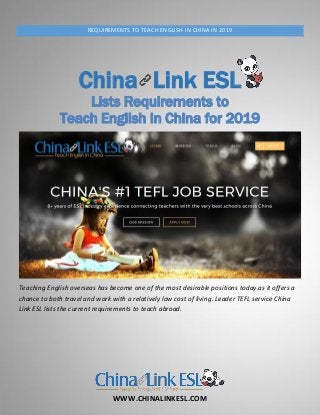 WWW.CHINALINKESL.COM
REQUIREMENTS TO TEACH ENGLISH IN CHINA IN 2019
China Link ESL
Lists Requirements to
Teach English in China for 2019
Teaching English overseas has become one of the most desirable positions today as it offers a
chance to both travel and work with a relatively low cost of living. Leader TEFL service China
Link ESL lists the current requirements to teach abroad.
 