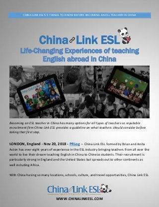 WWW.CHINALINKESL.COM
CHINA LINK ESL'S 5 THINGS TO KNOW BEFORE BECOMING AN ESL TEACHER IN CHINA
China Link ESL
Life-Changing Experiences of teaching
English abroad in China
Becoming an ESL teacher in China has many options for all types of teachers so reputable
recruitment firm China Link ESL provides a guideline on what teachers should consider before
taking that first step.
LONDON, England - Nov 20, 2018 - PRLog -- China Link ESL formed by Brian and Anita
Acton has over eight years of experience in the ESL industry bringing teachers from all over the
world to live their dream teaching English in China to Chinese students. Their recruitment is
particularly strong in England and the United States but spreads out to other continents as
well including Africa.
With China having so many locations, schools, culture, and travel opportunities, China Link ESL
 