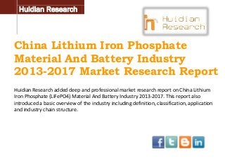 Huidian Research

China Lithium Iron Phosphate
Material And Battery Industry
2013-2017 Market Research Report
Huidian Research added deep and professional market research report on China Lithium
Iron Phosphate (LiFePO4) Material And Battery Industry 2013-2017. This report also
introduced a basic overview of the industry including definition, classification, application
and industry chain structure.

 