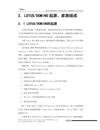 IBM 官方推荐用书-CHINALOTUS 之 DOMINO7 开发大百科


2．LOTUS/DOMINO 起源、家族组成
2．1 LOTUS/DOMION的起源
       凡事究其本源，才能熟知其器，因此笔者决定在本书之始以稍长点的篇幅向
本书读者娓娓道来 LOTUS/DOMINO 的起源，其间也是怀着一份敬畏的心感谢 LOTUS
开发者们用自己的青春与才智培育出来这么一朵最美丽的智慧莲花。
       导致 Notes 客户机和 Domino 服务器诞生的最初概念，实际上比个人计算机
的商业开发早了将近十年。
       最开始是 1973 年伊利诺斯州立大学 Computer-based Education Research
Laboratory（CERL）发布了一个名为 PLATO Notes 的产品。在当时，PLATO Notes
的唯一功能就是为缺陷报告加上用户 ID 和日期的标签，以及保护文件避免被其
他用户删除。然后系统开发人员可以对屏幕下方报告的问题作出反应。这种用户
间的安全通信是 PLATO Notes 的基础。
       1976 年， PLATO Group Notes 在吸收了 PLATO Notes 的最初想法之后加以
扩展发布，可以让用户完成以下实现：

   ·    创建按主题组织的私有 notes 文件

   ·    创建访问列表

   ·    阅读特定日期以后编写的所有 notes 文件并作出响应

   ·    创建匿名的 notes 文件

   ·    创建主控消息标志（director message flag）

   ·    标记文档中的注释

   ·    把 notes 文件连接到其他 PLATO 系统

   ·    使用多角色游戏

   其后一直到 1982 年 IBM PC 和 Microsoft MS-DOS 推出后，基于主机架构的
PLATO 性价比变得越来越低。Group Notes 开始变成很多 “notes 类型” 的其
他软件产品。
       早期曾参与 PLATO Notes 开发的 Ray Ozzie 因为对 PLATO Notes 初始的感情，
WebSite:www.chinalotus.com E-mail:cndragonws@hotmail.com
TEL：86-0731-5817822 FAX：5159795-608                         ９
 