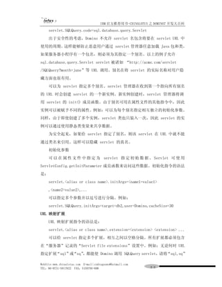 IBM 官方推荐用书-CHINALOTUS 之 DOMINO7 开发大百科
     servlet.SQLQuery.code=sql.database.query.Servlet
     出于安全性的考虑，Domino 不允许 servlet 名包含将要在 servlet URL 中
使用的周期。这样能够防止恶意用户通过 servlet 管理器任意加载 Java 包和类。
如果服务器小程序有一个包名，则必须为其指定一个别名。以上的例子允许
sql.database.query.Servlet servlet 被诸如 “http://acme.com/servlet
/SQLQuery?month=june”等 URL 调用。别名在将 servlet 的实际名称对用户隐
藏方面也很有用。
     可以为 servlet 指定多个别名。servlet 管理器在收到第一个指向所有别名
的 URL 时会创建 servlet 的一个新实例。新实例创建时，servlet 管理器将调
用 servlet 的 init() 成员函数。由于别名可用在属性文件的其他指令中，因此
实例可以被赋予不同的属性。例如：可以为每个别名指定相互独立的初始化参数。
同样，由于即使创建了多个实例，servlet 类也只装入一次，因此 servlet 的实
例可以通过使用静态类变量来共享数据。
     为安全起见，如果给 servlet 指定了别名，则该 servlet 在 URL 中就不能
通过类名来引用。这样可以隐藏 servlet 的真名。
     初始化参数
     可 以 在 属 性 文 件 中 指 定 为 servlet 指 定 初 始 数 据 。 Servlet 可 使 用
ServletConfig.getInitParameter 成员函数来访问这些数据。初始化指令的语法
是：
     servlet.<alias or class name>.initArgs=<name1=value1>
     ,<name2=value2>,...
     可以指定多个参数并以逗号进行分隔。例如：
     servlet.SQLQuery.initArgs=target=db2,user=Domino,cacheSize=30
URL 映射扩展
     URL 映射扩展指令的语法是：
     servlet.<alias or class name>.extension=<extension> <extension> ...
     可以给 servlet 指定多个扩展，相互之间以空格分隔。所有扩展都必须包含
在“服务器”记录的“Servlet file extensions”设置中。例如：无论何时 URL
指定扩展“sql”或“sq” 都能使 Domino 调用 SQLQuery servlet，请将“sql,sq”
              ，

WebSite:www.chinalotus.com E-mail:cndragonws@hotmail.com
TEL：86-0731-5817822 FAX：5159795-608                        ９９
 