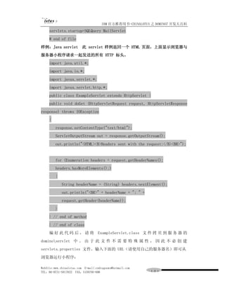 IBM 官方推荐用书-CHINALOTUS 之 DOMINO7 开发大百科
     servlets.startup=SQLQuery MailServlet
     # end of file
样例：Java servlet           此 servlet 样例返回一个 HTML 页面，上面显示浏览器与
服务器小程序请求一起发送的所有 HTTP 标头。
     import java.util.*;
     import java.io.*;
     import javax.servlet.*;
     import javax.servlet.http.*;
     public class ExampleServlet extends HttpServlet {
     public void doGet (HttpServletRequest request, HttpServletResponse
response) throws IOException
     {
         response.setContentType("text/html");
         ServletOutputStream out = response.getOutputStream();
         out.println("<HTML><B>Headers sent with the request:</B><BR>");


         for (Enumeration headers = request.getHeaderNames();
         headers.hasMoreElements();)
         {
             String headerName = (String) headers.nextElement();
             out.println("<BR>" + headerName + ": " +
             request.getHeader(headerName));
         }
     } // end of method
     } // end of class
     编 好 此 代 码 后 ， 请 将 ExampleServlet.class 文 件 拷 贝 到 服 务 器 的
dominoservlet 中 。 由 于 此 文 件 不 需 要 特 殊 属 性 ， 因 此 不 必 创 建
servlets.properties 文件。输入下面的 URL（请使用自己的服务器名）即可从
浏览器运行小程序：

WebSite:www.chinalotus.com E-mail:cndragonws@hotmail.com
TEL：86-0731-5817822 FAX：5159795-608                        １０１
 