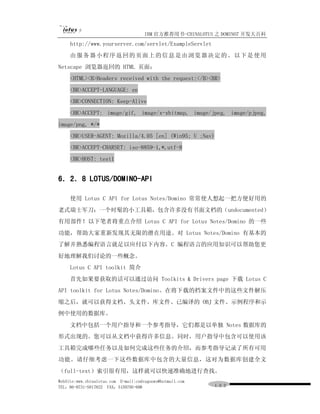 IBM 官方推荐用书-CHINALOTUS 之 DOMINO7 开发大百科
     http://www.yourserver.com/servlet/ExampleServlet
     由 服 务 器 小 程 序 返 回 的 页 面 上 的 信 息 是由 浏 览 器 决 定 的 。 以 下 是 使 用
Netscape 浏览器返回的 HTML 页面：
     <HTML><B>Headers received with the request:</B><BR>
     <BR>ACCEPT-LANGUAGE: en
     <BR>CONNECTION: Keep-Alive
     <BR>ACCEPT: image/gif, image/x-xbitmap, image/jpeg, image/pjpeg,
image/png, */*
     <BR>USER-AGENT: Mozilla/4.05 [en] (Win95; U ;Nav)
     <BR>ACCEPT-CHARSET: iso-8859-1,*,utf-8
     <BR>HOST: test1


6．2．8 LOTUS/DOMINO-API

     使用 Lotus C API for Lotus Notes/Domino 常常使人想起一把方便好用的
老式瑞士军刀：一个时髦的小工具箱，包含许多没有书面文档的（undocumented）
有用部件！以下笔者将重点介绍 Lotus C API for Lotus Notes/Domino 的一些
功能，帮助大家重新发现其无限的潜在用途。对 Lotus Notes/Domino 有基本的
了解并熟悉编程语言就足以应付以下内容。C 编程语言的应用知识可以帮助您更
好地理解我们讨论的一些概念。
     Lotus C API toolkit 简介
     首先如果要获取的话可以通过访问 Toolkits & Drivers page 下载 Lotus C
API toolkit for Lotus Notes/Domino。在将下载的档案文件中的这些文件解压
缩之后，就可以获得文档、头文件、库文件、已编译的 OBJ 文件、示例程序和示
例中使用的数据库。
     文档中包括一个用户指导和一个参考指导，它们都是以单独 Notes 数据库的
形式出现的。您可以从文档中获得许多信息。同时，用户指导中包含可以使用该
工具箱完成哪些任务以及如何完成这些任务的介绍，而参考指导记录了所有可用
功能。请仔细考虑一下这些数据库中包含的大量信息，这对为数据库创建全文
（full-text）索引很有用，这样就可以快速准确地进行查找。
WebSite:www.chinalotus.com E-mail:cndragonws@hotmail.com
TEL：86-0731-5817822 FAX：5159795-608                        １０２
 