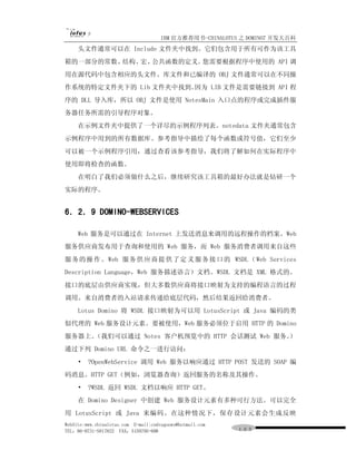 IBM 官方推荐用书-CHINALOTUS 之 DOMINO7 开发大百科
     头文件通常可以在 Include 文件夹中找到。它们包含用于所有可作为该工具
箱的一部分的常数、结构、宏、公共函数的定义。您需要根据程序中使用的 API 调
用在源代码中包含相应的头文件。库文件和已编译的 OBJ 文件通常可以在不同操
作系统的特定文件夹下的 Lib 文件夹中找到。因为 LIB 文件是需要链接到 API 程
序的 DLL 导入库，所以 OBJ 文件是使用 NotesMain 入口点的程序或完成插件服
务器任务所需的引导程序对象。
     在示例文件夹中提供了一个详尽的示例程序列表。notedata 文件夹通常包含
示例程序中用到的所有数据库。参考指导中描绘了每个函数或符号值，它们至少
可以被一个示例程序引用，通过查看该参考指导，我们将了解如何在实际程序中
使用即将检查的函数。
     在明白了我们必须做什么之后，继续研究该工具箱的最好办法就是钻研一个
实际的程序。


6．2．9 DOMINO-WEBSERVICES

     Web 服务是可以通过在 Internet 上发送消息来调用的远程操作的档案。Web
服务供应商发布用于查询和使用的 Web 服务，而 Web 服务消费者调用来自这些
服 务的 操 作 。Web 服务 供 应 商提 供 了定 义 服务 接 口 的 WSDL （ Web Services
Description Language，Web 服务描述语言）文档。WSDL 文档是 XML 格式的。
接口的底层由供应商实现，但大多数供应商将接口映射为支持的编程语言的过程
调用。来自消费者的入站请求传递给底层代码，然后结果返回给消费者。
     Lotus Domino 将 WSDL 接口映射为可以用 LotusScript 或 Java 编码的类
似代理的 Web 服务设计元素。要被使用，Web 服务必须位于启用 HTTP 的 Domino
服务器上。（我们可以通过 Notes 客户机预览中的 HTTP 会话测试 Web 服务。
                                           ）
通过下列 Domino URL 命令之一进行访问：
     •   ?OpenWebService 调用 Web 服务以响应通过 HTTP POST 发送的 SOAP 编
码消息。HTTP GET（例如，浏览器查询）返回服务的名称及其操作。
     •   ?WSDL 返回 WSDL 文档以响应 HTTP GET。
     在 Domino Designer 中创建 Web 服务设计元素有多种可行方法。可以完全
用 LotusScript 或 Java 来编码。在这种情况下，保存设计元素会生成反映
WebSite:www.chinalotus.com E-mail:cndragonws@hotmail.com
TEL：86-0731-5817822 FAX：5159795-608                        １０３
 