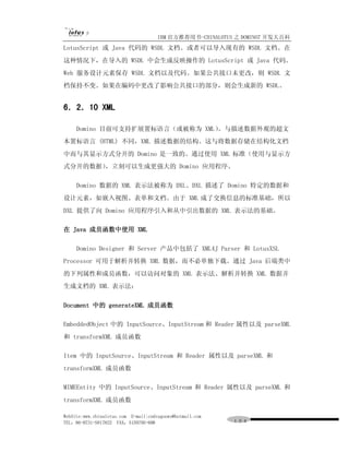 IBM 官方推荐用书-CHINALOTUS 之 DOMINO7 开发大百科
LotusScript 或 Java 代码的 WSDL 文档。或者可以导入现有的 WSDL 文档。在
这种情况下，在导入的 WSDL 中会生成反映操作的 LotusScript 或 Java 代码。
Web 服务设计元素保存 WSDL 文档以及代码。如果公共接口未更改，则 WSDL 文
档保持不变。如果在编码中更改了影响公共接口的部分，则会生成新的 WSDL。


6．2．10 XML

     Domino 目前可支持扩展置标语言（或被称为 XML）
                                。与描述数据外观的超文
本置标语言 (HTML) 不同，XML 描述数据的结构。这与将数据存储在结构化文档
中而与其显示方式分开的 Domino 是一致的。通过使用 XML 标准（使用与显示方
式分开的数据），立刻可以生成更强大的 Domino 应用程序。

     Domino 数据的 XML 表示法被称为 DXL。DXL 描述了 Domino 特定的数据和
设计元素，如嵌入视图、表单和文档。由于 XML 成了交换信息的标准基础，所以
DXL 提供了向 Domino 应用程序引入和从中引出数据的 XML 表示法的基础。

在 Java 成员函数中使用 XML

     Domino Designer 和 Server 产品中包括了 XML4J Parser 和 LotusXSL
Processor 可用于解析并转换 XML 数据，而不必单独下载。通过 Java 后端类中
的下列属性和成员函数，可以访问对象的 XML 表示法、解析并转换 XML 数据并
生成文档的 XML 表示法：

Document 中的 generateXML 成员函数

EmbeddedObject 中的 InputSource、InputStream 和 Reader 属性以及 parseXML
和 transformXML 成员函数

Item 中的 InputSource、InputStream 和 Reader 属性以及 parseXML 和
transformXML 成员函数

MIMEEntity 中的 InputSource、InputStream 和 Reader 属性以及 parseXML 和
transformXML 成员函数

WebSite:www.chinalotus.com E-mail:cndragonws@hotmail.com
TEL：86-0731-5817822 FAX：5159795-608                        １０４
 