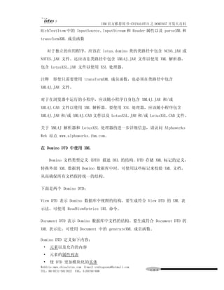 IBM 官方推荐用书-CHINALOTUS 之 DOMINO7 开发大百科
RichTextItem 中的 InputSource、InputStream 和 Reader 属性以及 parseXML 和
transformXML 成员函数

     对于独立的应用程序，应该在 lotus.domino 类的类路径中包含 NCSO.JAR 或
NOTES.JAR 文件。还应该在类路径中包含 XML4J.JAR 文件以使用 XML 解析器，
包含 LotusXSL.JAR 文件以使用 XSL 处理器。

注释     即使只需要使用 transformXML 成员函数，也必须在类路径中包含
XML4J.JAR 文件。

对于在浏览器中运行的小程序，应该随小程序自身包含 XML4J.JAR 和/或
XML4J.CAB 文件以使用 XML 解析器。要使用 XSL 处理器，应该随小程序包含
XML4J.JAR 和/或 XML4J.CAB 文件以及 LotusXSL.JAR 和/或 LotusXSL.CAB 文件。

关于 XML4J 解析器和 LotusXSL 处理器的进一步详细信息，请访问 Alphaworks
Web 站点 www.alphaworks.ibm.com。

在 Domino DTD 中使用 XML

     Domino 文档类型定义 (DTD) 描述 DXL 的结构。DTD 存储 XML 标记的定义，
转换外部 XML 数据到 Domino 数据库中时，可使用这些标记来校验 XML 文档，
从而确保所有文档保持统一的结构。

下面是两个 Domino DTD：

View DTD 表示 Domino 数据库中视图的结构。要生成符合 View DTD 的 XML 表
示法，可使用 ReadViewEntries URL 命令。

Document DTD 表示 Domino 数据库中文档的结构。要生成符合 Document DTD 的
XML 表示法，可使用 Document 中的 generateXML 成员函数。

Domino DTD 定义如下内容：
 •   元素以及允许的内容
 •   元素的属性列表
 •   使 DTD 更加模块化的实体
WebSite:www.chinalotus.com E-mail:cndragonws@hotmail.com
TEL：86-0731-5817822 FAX：5159795-608                        １０５
 