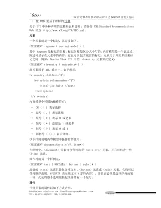 IBM 官方推荐用书-CHINALOTUS 之 DOMINO7 开发大百科
                              (
 •    使 DTD 更易于理解的 注释
关于 DTD 中各种声明的完整列表和说明，请参阅 XML Standard Recommendations
Web 站点 http://www.w3.org/TR/REC-xml。
元素
一个元素就是一个标记，其定义如下：
<!ELEMENT tagname ( content-model ) >
其中 tagname 是标记的名称。 标记名称是区分大小写的。       内容模型是一个表达式，
陈述可显示在元素中的内容。它也可以包含嵌套的标记。元素用于开始和结束标
记之间。例如：Domino View DTD 中的 viewentry 元素如此定义：
<!ELEMENT viewentry ( entrydata* ) >
此元素用于 XML 输出中，如下所示：
<viewentry children="3">
     <entrydata columnnumber="1">
         <text> Joe Smith </text>
     </entrydata>
 </viewentry>
内容模型中可用的操作符有：
 •    OR ( | ) 表示选择
 •    逗号 ( , ) 表示连续
 •    星号 ( * ) 表示 0 或更多
 •    加号 ( * ) 意思是 1 或更多
 •    问号 ( ? ) 表示 0 或 1
 •    圆括号 ( () ) 表示分组。
以下样例说明内容模型中操作符的使用：
<!ELEMENT document(noteinfo?, item*)>
在此例中，<document> 元素可包含可选的 <noteinfo> 元素，并且可包含一些
<item> 元素。
操作符的另一个样例是：
<!ELEMENT text ( #PCDATA | button | rule )* >
此处的 <text> 元素只能包含纯文本、<button> 元素或 <rule> 元素，它们可以
任何顺序出现。#PCDATA 表示纯文本（字符内容），并且它必须是选项序列的第
一项，此处将整个选项组括起来并带有一个星号。
属性
任何元素的属性以如下方式声明：
WebSite:www.chinalotus.com E-mail:cndragonws@hotmail.com
TEL：86-0731-5817822 FAX：5159795-608                        １０６
 