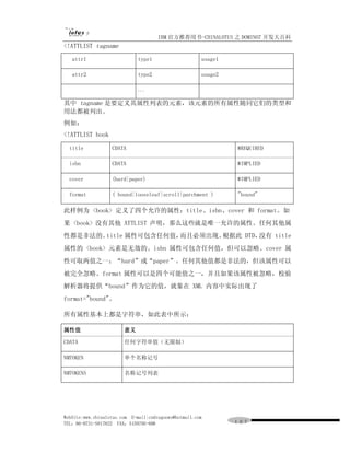 IBM 官方推荐用书-CHINALOTUS 之 DOMINO7 开发大百科
<!ATTLIST tagname

   attr1                      type1                    usage1

   attr2                      type2                    usage2

                              ...

其中 tagname 是要定义其属性列表的元素，该元素的所有属性随同它们的类型和
用法都被列出。
例如：
<!ATTLIST book

  title            CDATA                                        #REQUIRED

  isbn             CDATA                                        #IMPLIED

  cover            (hard|paper)                                 #IMPLIED

  format           ( bound|looseleaf|scroll|parchment )         "bound"

此样例为 <book> 定义了四个允许的属性：title、isbn、cover 和 format。如
果 <book> 没有其他 ATTLIST 声明，那么这些就是唯一允许的属性。任何其他属
性都是非法的。title 属性可包含任何值，而且必须出现。根据此 DTD，没有 title
属性的 <book> 元素是无效的。isbn 属性可包含任何值，但可以忽略。cover 属
性可取两值之一：“hard”或“paper”。任何其他值都是非法的，但该属性可以
被完全忽略。format 属性可以是四个可能值之一，并且如果该属性被忽略，校验
解析器将提供“bound”作为它的值，就象在 XML 内容中实际出现了
format="bound"。

所有属性基本上都是字符串，如此表中所示：

属性值                     意义

CDATA                   任何字符串值（无限制）

NMTOKEN                 单个名称记号

NMTOKENS                名称记号列表




WebSite:www.chinalotus.com E-mail:cndragonws@hotmail.com
TEL：86-0731-5817822 FAX：5159795-608                             １０７
 