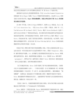 IBM 官方推荐用书-CHINALOTUS 之 DOMINO7 开发大百科
决定在其后到来的个人 PC 时代继续完善基于 PC 的 Notes 产品的开发。
     最初他并无法为自己的设想筹到资金。不过 Lotus Development Corporation
的缔造者 Mitch Kapor 发现了 Ozzie 所做研究的发展潜力，决定将 Lotus 的资
金投入该项目的开发。Kapor 的商业敏感性、创造力和远见对于把 Ozzie 的设想
变为现实至关重要。

     在 1984 年年底，在 Mitch Kapor 的资助下，按照 Lotus 的协议，Ozzie 成
立了 Iris Associates Inc。 开发 Lotus Notes 的第一个版本。1985 年 1 月，
Tim Halvorsen 和 Len Kawell 加入了 Ozzie，随后 Steven Beckhardt 也来了。
这些人为公司带来了广博的知识和远见，但在那时协作和消息软件这些观念往好
处说是奇思异想，往坏处说就是不切实际。按照 PLATO Notes 他们 塑造了 Lotus
Notes，但也加以扩展，包括了更多强大的特性，比如在线讨论、电子邮件、电话
簿和文档数据库等等。在其后 DEC 的 Alan Eldridge 加入后，Notes 体系结构的
数据库和安全特性开始进一步完善。

     但是在当时，网络互联手段非常原始缓慢，因此，开发人员最初决定将 Notes
定位为具有一些共享能力的个人信息管理程序（PIM），类似于 Organizer。其次，
PC 操作系统还不成熟，Iris 必须编写大量系统级代码来完成 Nae Server 和数
据库这样的任务。最后，随着网络能力的提高，Iris 开始将 Notes 称作群件
（groupware）。群件这个词（最终基本上变成了 Notes 的同义词）指的是促进
一群人之间进行通信、协作和协调的应用程序。

      为了实现这些目标，Notes 为用户提供了客户机/服务器体系结构，主要特
点是 PC 连接到局域网（LAN）。一个组可以设置一台专门的服务器（PC）和其他
组的服务器通信（可以在同一个 LAN 中，也可通过交换网络）。服务器通过 “复
制数据” 交换信息（就是说位于不同服务器上的同一数据库可能有多个副本，
Notes 服务器软件不断地同步它们）。这就使得用户很容易与分支机构的同事交
换信息，就像在同一间办公室中一样。

      其实在 1984 年，考虑团体通信软件是很古怪的，因为当时多数人还没有接
触过电子邮件系统……产品远远走在了时代的前面。

     Notes 初始另一大特色是定制，Notes 体系结构使用了构造块的方法，通过
WebSite:www.chinalotus.com E-mail:cndragonws@hotmail.com
TEL：86-0731-5817822 FAX：5159795-608                        １０
 