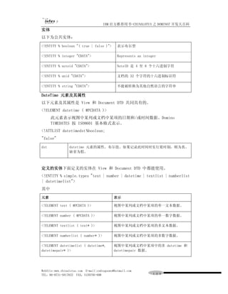 IBM 官方推荐用书-CHINALOTUS 之 DOMINO7 开发大百科
实体
以下为公共实体：

<!ENTITY % boolean "( true | false )">         表示布尔型

<!ENTITY % integer "CDATA">                    Represents an integer

<!ENTITY % noteid "CDATA">                     NoteID 是 4 至 8 个十六进制字符

<!ENTITY % unid "CDATA">                       文档的 32 个字符的十六进制标识符

<!ENTITY % string "CDATA">                     不能被转换为其他自然语言的字符串

DateTime 元素及其属性
以下元素及其属性是 View 和 Document DTD 共同具有的。
<!ELEMENT datetime ( #PCDATA )>
      此元素表示视图中某列或文档中某项的日期和/或时间数据。Domino
      TIMEDATES 按 ISO8601 基本格式表示。
<!ATTLIST datetimedst %boolean;
"false"

dst              datetime 元素的属性。布尔值。如果记录此时间时实行夏时制，则为真。
                 缺省为假。



定义的实体下面定义的实体在 View 和 Document DTD 中都能使用。
<!ENTITY % simple.types "text | number | datetime | textlist | numberlist
| datetimelist">
其中

元素                                           表示

<!ELEMENT text ( #PCDATA )>                  视图中某列或文档中某项的单一文本数据。

<!ELEMENT number ( #PCDATA )>                视图中某列或文档中某项的单一数字数据。

<!ELEMENT textlist ( text* )>                视图中某列或文档中某项的多文本数据。

<!ELEMENT numberlist ( number* )>            视图中某列或文档中某项的多数字数据。

<!ELEMENT datetimelist ( datetime*,          视图中某列或文档中某项中的多 datetime 和
datetimepair* )>                             datetimepair 数据。




WebSite:www.chinalotus.com E-mail:cndragonws@hotmail.com
TEL：86-0731-5817822 FAX：5159795-608                               １０９
 