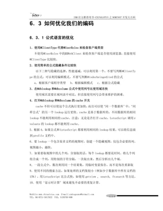IBM 官方推荐用书-CHINALOTUS 之 DOMINO7 开发大百科

6．3 如何优化我们的编码

6．3．1 公式语言的优化

1．使用@ClientType 代替@UserRoles 来检查客户端类型
   不使用@UserRoles 中的$$WebClient 来检查客户端是否使用浏览器，直接使用
@ClientType 比较快。
2．使用简单的公式隐藏条件比较快
     以下三种写隐藏的选择，性能递减。可以利用第一个，不要写判断@ClientTy
pe 的公式；可以利用编辑模式，不要写判断@isdocbeingedited 的公式
   a．根据客户端程序类型                     b．根据编辑模式                c．根据公式隐藏
3．在@dblookup 和@dbcolumn 公式中使用列号比使用域名快
     使用域名需要在域列表中对比，但直接使用列号会带来维护的困难。
4．打开@dblookup 和@dbcolumn 的 cache 开关
     cache 不但可以使这个公式执行更加快，而且可以使‘同一个数据库’ ‘同
                                       中，
样公式’的另一个 lookup 运行更快。cache 是基于数据库的，不同数据库的相同
lookup 不能利用相同的 cache。注意：无论是否打开 cache，LotusScript 调用 e
valuate 的 lookup 都不能利用 cache。
5．根据 4，如果公式和 LotusScript 都要利用相同的 lookup 结果，可以将信息放
到 profile 文档中。
6．要 lookup 一个包含很多文档的视图时，创建一个隐藏视图，仅包含必要的列。
视图越小，越快。
7．如果要取视图中的几个列，分别取的话，每个 lookup 都要花时间。将几个列
组合成一个列，用特别的字符分隔，一次取出来，然后分析出几个域。
8．一段公式中，数次利用同一个结果集，用临时变量保存，而不是每次重新取
9．使用不同的搜索方法，如果处理的文档集较小（例如少于数据库中所有文档的
15%），用 LotusScript 比公式快，如使用 getview , search, ftsearch 等方法。
10．使用‘显示时计算’域来避免不必要的重复计算。


WebSite:www.chinalotus.com E-mail:cndragonws@hotmail.com
TEL：86-0731-5817822 FAX：5159795-608                            １１０
 