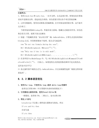IBM 官方推荐用书-CHINALOTUS 之 DOMINO7 开发大百科
注意两点：
1．使用 check box 和 radio box，一打开文档，公式总要计算，即使仅仅打算阅
读而不是修改文档，看起来是合理的，因为需要计算出各个项目供阅读嘛
2．已经有数据的，使用对话框格式的编辑域，打开时候也要重新计算，这个就不
太合理了。
   当使用复杂的@dblookup 时，性能有很大影响。隐藏公式域没有作用，因为仍
然会发生计算。按照下面方法解决
1）创建一个隐藏的多值‘显示时计算’域：kwDataHidden，计算公式是原来的@d
blookup 公式，但仍然要做如下处理，值公式写成这样：
   rem "Do not run formula during doc save";
   @if (@IsDocBeingSaved; @Return("");"");
   rem "Only run if doc is in edit mode";
   @if (@IsDocBeingEdited;@DBColumn(．．．．．．．．．．．．);"")
2）在表单的 PostModeChange 中，写：@If(@IsDocBeingEdited;@Command([ViewR
efreshFields]);"")，（实际上，如果觉得公式的值的修改频率不是太快的话，
这里也可以不写）
3）真正操作那个域的公式写：kwDataHidden；并且该域属性选择‘刷新文档时刷
新选项’。


6．3．2 脚本语言优化

1．使用 For loop，不使用 Do loop 或者 while loop 的循环
     前者比后者快 60%（不计算循环内部时间的情况下）
2．引用数组元素的时候，使用 Forall 比 for 快
     一维数组，前者快 75%，二维以上，也可以快 50%
3．简化 if 语句
     LotusScript 不会象 c 那样进行逻辑语句优化，所以
     If a=x and b=y then
     应该写成
     If a=x then

WebSite:www.chinalotus.com E-mail:cndragonws@hotmail.com
TEL：86-0731-5817822 FAX：5159795-608                        １１１
 
