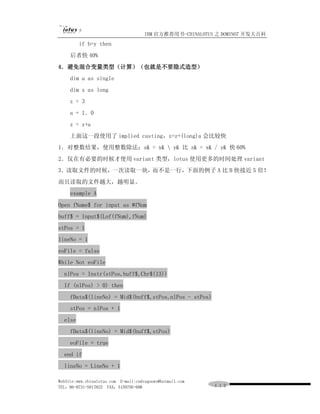 IBM 官方推荐用书-CHINALOTUS 之 DOMINO7 开发大百科
         if b=y then
     后者快 40%
4．避免混合变量类型（计算）（也就是不要隐式造型）
     dim a as single
     dim z as long
     z = 3
     a = 1．0
     z = z+a
     上面这一段使用了 implied casting，z=z+(long)a 会比较快
1．对整数结果，使用整数除法：z& = x&  y& 比 z& = x& / y& 快 60%
2．仅在有必要的时候才使用 variant 类型，lotus 使用更多的时间处理 variant
3．读取文件的时候，一次读取一块，而不是一行，下面的例子 A 比 B 快接近 5 倍！
而且读取的文件越大，越明显。
     example A
Open fName$ for input as #fNum
buff$ = Input$(Lof(fNum),fNum)
stPos = 1
lineNo = 1
eoFile = false
While Not eoFile
  nlPos = Instr(stPos,buff$,Chr$(13))
  If (nlPos) > 0) then
     fData$(lineNo) = Mid$(buff$,stPos,nlPos - stPos)
     stPos = nlPos + 1
  else
     fData$(lineNo) = Mid$(buff$,stPos)
     eoFile = true
  end if
  lineNo = LineNo + 1

WebSite:www.chinalotus.com E-mail:cndragonws@hotmail.com
TEL：86-0731-5817822 FAX：5159795-608                        １１２
 