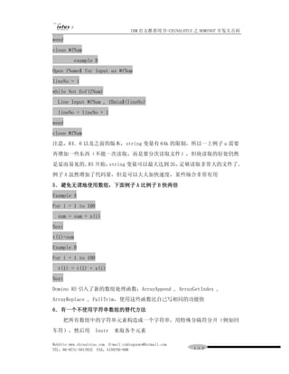 IBM 官方推荐用书-CHINALOTUS 之 DOMINO7 开发大百科
wend
close #fNum
          example B
Open fName$ for Input as #fNum
lineNo = 1
while Not Eof(fNum)
  Line Input #fNum , fData$(lineNo)
  lineNo = lineNo + 1
wend
close #fNum
注意，R4．6 以及之前的版本，string 变量有 64k 的限制，所以一上例子 a 需要
再增加一些东西（不能一次读取，而是要分次读取文件），但块读取的好处仍然
是显而易见的。 开始，
       R5  string 变量可以最大达到 2G，足够读取非常大的文件了。
例子 A 虽然增加了代码量，但是可以大大加快速度，某些场合非常有用
5．避免无谓地使用数组，下面例子 A 比例子 B 快两倍
Example A
For i = 1 to 100
  sum = sum + x(i)
Next
t(1)=sum
Example B
For i = 1 to 100
  t(1) = t(1) + x(i)
Next
Domino R5 引入了新的数组处理函数：ArrayAppend , ArrayGetIndex ,
ArrayReplace , FullTrim，使用这些函数比自己写相同的功能快
6．有一个不使用字符串数组的替代方法
     把所有数组中的字符串元素构造成一个字符串，用特殊分隔符分开（例如回
车符），然后用             Instr     来取各个元素

WebSite:www.chinalotus.com E-mail:cndragonws@hotmail.com
TEL：86-0731-5817822 FAX：5159795-608                        １１３
 