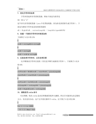 IBM 官方推荐用书-CHINALOTUS 之 DOMINO7 开发大百科
7．优化字符串的处理
     字符串的处理非常消耗资源，例如下面这句很常见
X$= X$ & "a"
这个语句非常消耗资源（java 中有类似现象，因为涉及到重新生成字符串），下
面这句缩短字符串也是很消耗资源的
x$ = Right$(x$ , currentLength% - lengthStrippeddOff%)
8．创建一个新的字符串有时候更加快
下面例子 A 比 B 快 25%
A
str$ = stringA$ & stringB$
B
str$ = stringA$
str$ = str$ & stringB$
9．反复处理字符串时，记住处理位置
     比不断修改字符串长度快（其实是不断生成新的字符串），下面例子 A 比 B
快 85%
A
strPiece$ = Mid$(str$ , startPos% , pieceLength%)
startPos% = startPos% + pieceLength%
B
strPiece$ = Left$(str$ , pieceLength)
strLength% = strLength% - pieceLength%
str$ = Right$(str$ , strLength%)
10．谨慎是用 redim 命令
     可以理解，每次 redim 是内存堆数据的乾坤大挪移，所以尽可能事先决定数组
大小。实在没有办法，也千万不要在循环中 redim。以下例子 A 比 B 快 20%
A
For i = 1 to 10000
    If ( i> iMax) then

WebSite:www.chinalotus.com E-mail:cndragonws@hotmail.com
TEL：86-0731-5817822 FAX：5159795-608                        １１４
 