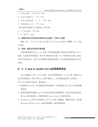IBM 官方推荐用书-CHINALOTUS 之 DOMINO7 开发大百科
A   If(Asc(x$) = Asc("A")) then
B   If(Left$(X$,1) = "A") then
C   If(Asc(Mid$(x$ , 1, 1) = "A") then
D   If(Mid$(x,1,1) = "A") then
下面比较空串的例子 E 也比例子 F 快 30%
E   If (Len(x$) = 0) then
F   If (x$="") then
13．将数字转为字符串的时候使用自动造型，不用手工转换
    例如 s2$ = "Text" & iNum 比 s2$="Text & Cstr(iNum%) 稍微快一点，不过
不明显。
14．重要：避免过多使用环境变量
    环境变量要读取 notes． 文件，
                  ini 对性能造成影响，替代办法是使用 profile。
如果一定要使用环境变量，将多个环境变量合并成一个，用特殊符号分隔，取出
来后再分析成多个。取 10 个单独的环境变量要比取一个长的环境变量多花 10 倍
时间！


6．3．3 Java & JavaScriptino应用程序优化

    Java 需要装入 JVM，client 端第一次运行的时候装入，server 端，随着 http
装入的时候装入（所以不用 http 就不要装入了，估计慢也是受到 jvm 影响 :)                                ）
有关 java 没有什么好说，就说两点。
1．将需要的 java 类，尽可能放在类列表前面，尽可能接近 base 类，可以加快搜
    索速度；
2．周期性调用回收函数，java 本身是自动进行垃圾收集的，但是该书的意思似乎
    说 java 的垃圾回收，不能回收相关 lotus objects 用掉的内存；
3．JavaScript，没有什么好说的，用于 web 页面，域校验，和输入转换，可以避
    免 browser 和 web server 来回交换数据，减少网络流量；




WebSite:www.chinalotus.com E-mail:cndragonws@hotmail.com
TEL：86-0731-5817822 FAX：5159795-608                        １１６
 