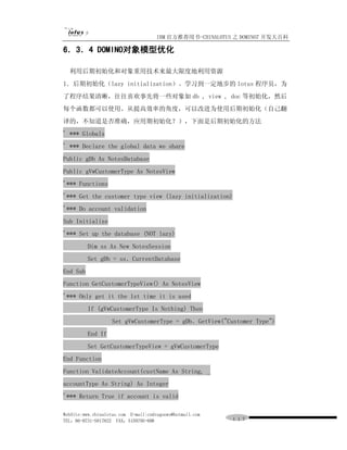 IBM 官方推荐用书-CHINALOTUS 之 DOMINO7 开发大百科

6．3．4 DOMINO对象模型优化

  利用后期初始化和对象重用技术来最大限度地利用资源
1．后期初始化（lazy initialization）。学习到一定地步的 lotus 程序员，为
了程序结果清晰，往往喜欢事先将一些对象如 db , view , doc 等初始化，然后
每个函数都可以使用。从提高效率的角度，可以改进为使用后期初始化（自己翻
译的，不知道是否准确，应用期初始化？），下面是后期初始化的方法
' *** Globals
' *** Declare the global data we share
Public gDb As NotesDatabase
Public gVwCustomerType As NotesView
'*** Functions
'*** Get the customer type view (lazy initialization)
'*** Do account validation
Sub Initialize
'*** Set up the database (NOT lazy)
          Dim ss As New NotesSession
          Set gDb = ss．CurrentDatabase
End Sub
Function GetCustomerTypeView() As NotesView
'*** Only get it the 1st time it is used
          If (gVwCustomerType Is Nothing) Then
                    Set gVwCustomerType = gDb．GetView("Customer Type")
          End If
          Set GetCustomerTypeView = gVwCustomerType
End Function
Function ValidateAccount(custName As String, _
accountType As String) As Integer
'*** Return True if account is valid

WebSite:www.chinalotus.com E-mail:cndragonws@hotmail.com
TEL：86-0731-5817822 FAX：5159795-608                        １１７
 