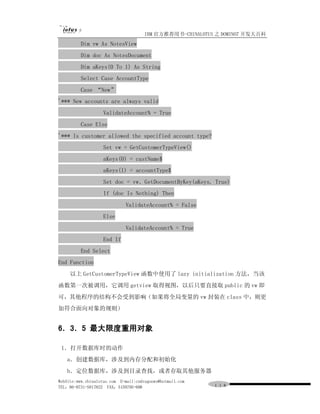 IBM 官方推荐用书-CHINALOTUS 之 DOMINO7 开发大百科
          Dim vw As NotesView
          Dim doc As NotesDocument
          Dim aKeys(0 To 1) As String
          Select Case AccountType
          Case “New”
'*** New accounts are always valid
                    ValidateAccount% = True
          Case Else
'*** Is customer allowed the specified account type?
                    Set vw = GetCustomerTypeView()
                    aKeys(0) = custName$
                    aKeys(1) = accountType$
                    Set doc = vw．GetDocumentByKey(aKeys, True)
                    If (doc Is Nothing) Then
                             ValidateAccount% = False
                    Else
                             ValidateAccount% = True
                    End If
          End Select
End Function
     以上 GetCustomerTypeView 函数中使用了 lazy initialization 方法，当该
函数第一次被调用，它调用 getview 取得视图，以后只要直接取 public 的 vw 即
可，其他程序的结构不会受到影响（如果将全局变量的 vw 封装在 class 中，则更
加符合面向对象的规则）


6．3．5 最大限度重用对象

 1．打开数据库时的动作
   a．创建数据库，涉及到内存分配和初始化
   b．定位数据库，涉及到目录查找，或者存取其他服务器
WebSite:www.chinalotus.com E-mail:cndragonws@hotmail.com
TEL：86-0731-5817822 FAX：5159795-608                        １１８
 