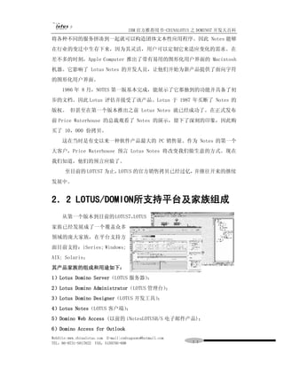 IBM 官方推荐用书-CHINALOTUS 之 DOMINO7 开发大百科
将各种不同的服务拼凑到一起就可以构造团体文本性应用程序。因此 Notes 能够
在行业的变迁中生存下来，因为其灵活，用户可以定制它来适应变化的需求。在
差不多的时刻，Apple Computer 推出了带有易用的图形化用户界面的 Macintosh
机器。它影响了 Lotus Notes 的开发人员，让他们开始为新产品提供了面向字符
的图形化用户界面。
     1986 年 8 月，NOTES 第一版基本完成，能展示了它那独到的功能并具备了初
步的文档。因此 Lotus 评估并接受了该产品。Lotus 于 1987 年买断了 Notes 的
版权。 但甚至在第一个版本推出之前 Lotus Notes 就已经成功了。在正式发布
前 Price Waterhouse 的总裁观看了 Notes 的演示，留下了深刻的印象，因此购
买了 10，000 份拷贝。
     这在当时是有史以来一种软件产品最大的 PC 销售量。作为 Notes 的第一个
大客户，Price Waterhouse 预言 Lotus Notes 将改变我们做生意的方式。现在
我们知道，他们的预言应验了。
      至目前的 LOTUS7 为止，LOTUS 的官方销售拷贝已经过亿，并继往开来的继续
发展中。


2．2 LOTUS/DOMION所支持平台及家族组成
     从第一个版本到目前的 LOTUS7，
                      LOTUS
家族已经发展成了一个覆盖众多
领域的庞大家族，在平台支持方
面目前支持：iSeries; Windows;
AIX; Solaris；
其产品家族的组成和用途如下：
1）Lotus Domino Server（LOTUS 服务器）
                               ；
2）Lotus Domino Administrator（LOTUS 管理台）；
3）Lotus Domino Designer（LOTUS 开发工具）
                                  ；
4）Lotus Notes（LOTUS 客户端）
                       ；
5）Domino Web Access (以前的 iNotesLOTUSB/S 电子邮件产品)；
6）Domino Access for Outlook
WebSite:www.chinalotus.com E-mail:cndragonws@hotmail.com
TEL：86-0731-5817822 FAX：5159795-608                        １１
 