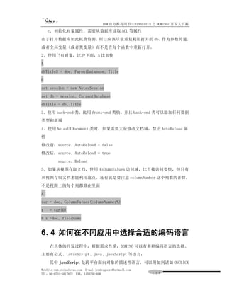 IBM 官方推荐用书-CHINALOTUS 之 DOMINO7 开发大百科
    c．初始化对象属性，需要从数据库读取 ACL 等属性
由于打开数据库如此耗费资源，所以应该尽量重复利用打开的 db，作为参数传递，
或者全局变量（或者类变量）而不是在每个函数中重新打开。
2．使用已有对象，比较下面，A 比 B 快
A
dbTitle$ = doc．ParentDatabase．Title
B
set session = new NotesSession
set db = session．CurrentDatabase
dbTitle = db．Title
3．使用 back-end 类，比用 front-end 类快，并且 back-end 类可以添加任何数据
类型和新域
4．使用 NotesUIDocument 类时，如果需要大量修改文档域，禁止 AutoReload 属
性
修改前：source．AutoReload = false
修改后：source．AutoReload = true
          source．Reload
5．如果从视图存取文档，使用 ColumnValues 访问域，比直接访问要快，但只有
从视图存取文档才能利用这点，还有就是要注意 columnNumber 这个列数的计算，
不是视图上的每个列都算在里面
A
var = doc．ColumnValues(columnNumber%)
x    = var(0)
B x =doc．fieldname


6． 如何在不同应用中选择合适的编码语言
  4
     在具体的开发过程中，根据需求性质，DOMINO 可以有多种编码语言的选择。
主要有公式、LotusScript、java、javaScript 等语言：
     其中 javaScript 是跨平台面向对象的描述性语言，可以附加到诸如 ONCLICK
WebSite:www.chinalotus.com E-mail:cndragonws@hotmail.com
TEL：86-0731-5817822 FAX：5159795-608                        １１９
 
