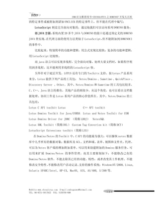 IBM 官方推荐用书-CHINALOTUS 之 DOMINO7 开发大百科
的特定事件或被附加到诸如 ONCLICK 的特定事件上，但不能在代理中编写；
     LotusScript 则是完全面向对象的，通过他我们可以访问系列 DOMINO 服务；
     而 JAVA 方面，
              系统内置 20 多个 JAVA 与 DOMINO 的接口是通过预定义的 DOMINO
JAVA 类实现，在代理方面的使用方法类似于 LotusScript，但不能附加到 DOMINOUI
的事件中。
     比较起来，特别简单的功能和逻辑，用公式实现比较快；复杂的功能和逻辑，
用 LotusScript 比较快。
     而 java 语言可以实现多线程，完全面向对象，处理大量文档时，如果程序利
用到多线程，比不能利用多线程的 LotusScript 快。
     另外针对于底层开发，LOTUS 还有专门的 Toolkits 支持，按 Lotus 产品系列
来分，Lotus 提供下列产品的工具包： Notes/Domino 、Sametime 、QuickPlace 、
Discovery Server 、Other。其中，Notes/Domino 和 Sametime 的工具包比较多，
C、C++、Java 语言的都有，其他产品的则很少。从这个角度，也可以看出文档数
据处理、协同工作是 Lotus 系列产品的核心价值所在。其中，Notes/Domino 的工
具包有：
Lotus C API toolkit Lotus                       C++ API toolkit
Lotus Domino Toolkit for Java/CORBA             Lotus and Notes Toolkit for COM
Lotus Domino Driver for JDBC （简称 LDDJ） NotesSQL
Lotus XML Toolkit（简称 DXL） Custom Tag Converion kit（简称 DCT）
LotusScript Extensions toolkit（简称 LSX）
    在 Domino/Notes 的 Toolkit 中，C API 的功能最为强大：可以操纵 notes 数据
库中几乎所有的数据对象：数据库及 ACL、文档和域、表单、视图和文件夹、代理、
可以为 Notes 客户端的增加附加菜单、可以用来创建附加的 Domino 服务任务、可
以用来扩展 Domino/Notes 的事件管理。而其主要限制如下：不能修改已有的
Domino/Notes 软件，不能去除其已有的功能、特性，或者改变其工作机理、不能
修改安全特性、不能修改用户活动记录。
                 支持的操作系统：WindowsNT/2000, Linux,
Solaris SPARC/Intel, HP-UX, MacOS, AIX, AS/400, S/390 等。




WebSite:www.chinalotus.com E-mail:cndragonws@hotmail.com
TEL：86-0731-5817822 FAX：5159795-608                               １２０
 